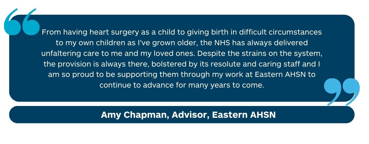 “From having heart surgery as a child to giving birth in difficult circumstances to my own children as I’ve grown older, the NHS has always delivered unfaltering care to me and my loved ones. Despite the strains on the system, the provision is always there, bolstered by its resolute and caring staff and I am so proud to be supporting them through my work at Health Innovation East to continue to advance for many years to come.” Amy Chapman, Advisor, Health Innovation East
