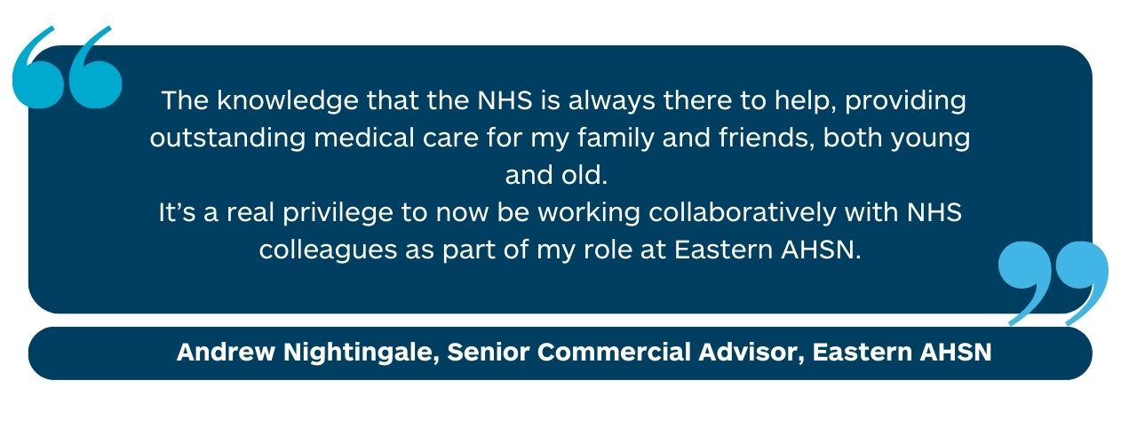 “The knowledge that the NHS is always there to help, providing outstanding medical care for my family and friends, both young and old. It’s a real privilege to now be working collaboratively with NHS colleagues as part of my role at Health Innovation East.” Andrew Nightingale, Senior Commercial Advisor, Health Innovation East