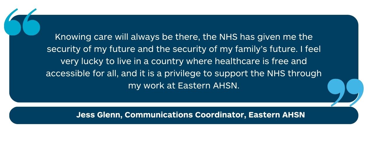 “Knowing care will always be there, the NHS has given me the security of my future and the security of my family’s future. I feel very lucky to live in a country where healthcare is free and accessible for all, and it is a privilege to support the NHS through my work at Health Innovation East." Jess Glenn, Communications Coordinator, Health Innovation East 