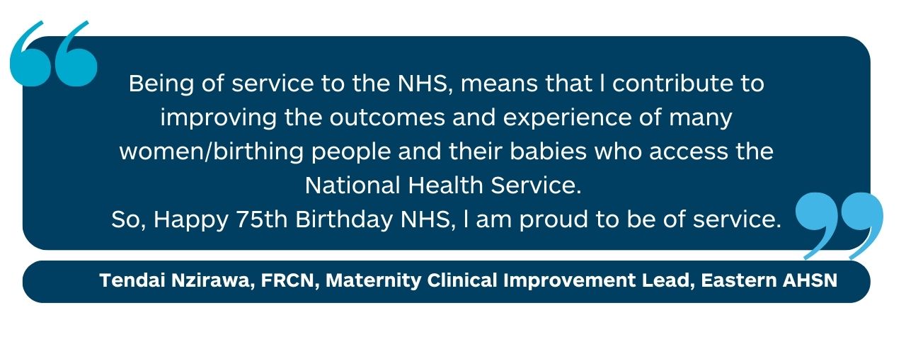 “Being of service to the NHS, means that l contribute to improving the outcomes and experience of many women/birthing people and their babies who access the National health service. So, Happy 75th Birthday NHS, l am proud to be of service.” Tendai Nzirawa, FRCN, Maternity Clinical Improvement Lead, Health Innovation East